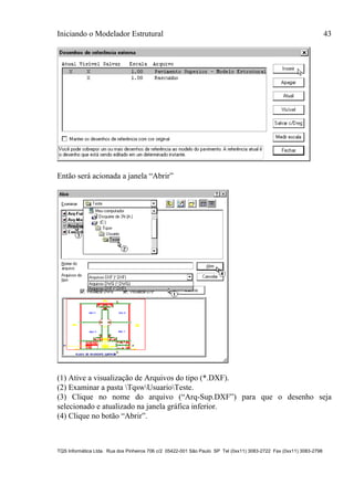 Iniciando o Modelador Estrutural 43
TQS Informática Ltda. Rua dos Pinheiros 706 c/2 05422-001 São Paulo SP Tel (0xx11) 3083-2722 Fax (0xx11) 3083-2798
Então será acionada a janela “Abrir”
(1) Ative a visualização de Arquivos do tipo (*.DXF).
(2) Examinar a pasta TqswUsuarioTeste.
(3) Clique no nome do arquivo (“Arq-Sup.DXF”) para que o desenho seja
selecionado e atualizado na janela gráfica inferior.
(4) Clique no botão “Abrir”.
 