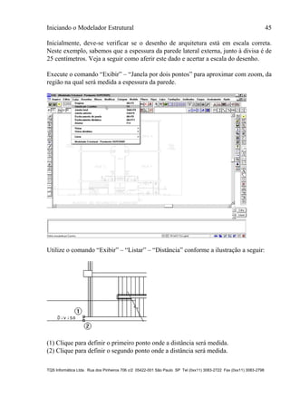 Iniciando o Modelador Estrutural 45
TQS Informática Ltda. Rua dos Pinheiros 706 c/2 05422-001 São Paulo SP Tel (0xx11) 3083-2722 Fax (0xx11) 3083-2798
Inicialmente, deve-se verificar se o desenho de arquitetura está em escala correta.
Neste exemplo, sabemos que a espessura da parede lateral externa, junto à divisa é de
25 centímetros. Veja a seguir como aferir este dado e acertar a escala do desenho.
Execute o comando “Exibir” – “Janela por dois pontos” para aproximar com zoom, da
região na qual será medida a espessura da parede.
Utilize o comando “Exibir” – “Listar” – “Distância” conforme a ilustração a seguir:
(1) Clique para definir o primeiro ponto onde a distância será medida.
(2) Clique para definir o segundo ponto onde a distância será medida.
 