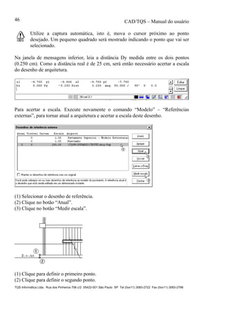 CAD/TQS – Manual do usuário
TQS Informática Ltda. Rua dos Pinheiros 706 c/2 05422-001 São Paulo SP Tel (0xx11) 3083-2722 Fax (0xx11) 3083-2798
46
Utilize a captura automática, isto é, mova o cursor próximo ao ponto
desejado. Um pequeno quadrado será mostrado indicando o ponto que vai ser
selecionado.
Na janela de mensagens inferior, leia a distância Dy medida entre os dois pontos
(0.250 cm). Como a distância real é de 25 cm, será então necessário acertar a escala
do desenho de arquitetura.
Para acertar a escala. Execute novamente o comando “Modelo” – “Referências
externas”, para tornar atual a arquitetura e acertar a escala deste desenho.
(1) Selecionar o desenho de referência.
(2) Clique no botão “Atual”.
(3) Clique no botão “Medir escala”.
(1) Clique para definir o primeiro ponto.
(2) Clique para definir o segundo ponto.
 