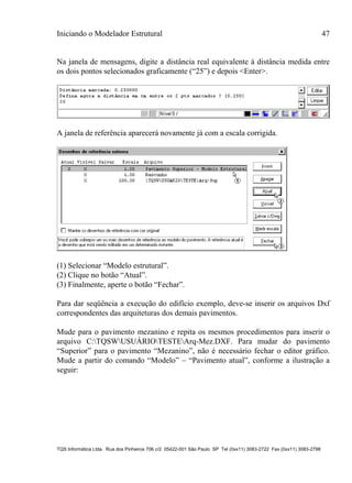 Iniciando o Modelador Estrutural 47
TQS Informática Ltda. Rua dos Pinheiros 706 c/2 05422-001 São Paulo SP Tel (0xx11) 3083-2722 Fax (0xx11) 3083-2798
Na janela de mensagens, digite a distância real equivalente à distância medida entre
os dois pontos selecionados graficamente (“25”) e depois <Enter>.
A janela de referência aparecerá novamente já com a escala corrigida.
(1) Selecionar “Modelo estrutural”.
(2) Clique no botão “Atual”.
(3) Finalmente, aperte o botão “Fechar”.
Para dar seqüência a execução do edifício exemplo, deve-se inserir os arquivos Dxf
correspondentes das arquiteturas dos demais pavimentos.
Mude para o pavimento mezanino e repita os mesmos procedimentos para inserir o
arquivo C:TQSWUSUÁRIOTESTEArq-Mez.DXF. Para mudar do pavimento
“Superior” para o pavimento “Mezanino”, não é necessário fechar o editor gráfico.
Mude a partir do comando “Modelo” – “Pavimento atual”, conforme a ilustração a
seguir:
 