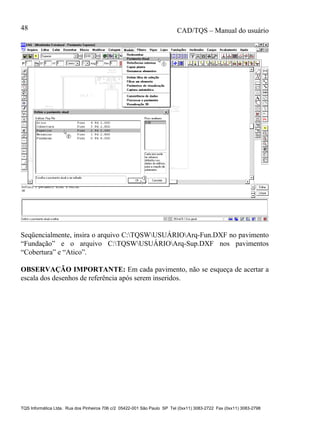 CAD/TQS – Manual do usuário
TQS Informática Ltda. Rua dos Pinheiros 706 c/2 05422-001 São Paulo SP Tel (0xx11) 3083-2722 Fax (0xx11) 3083-2798
48
Seqüencialmente, insira o arquivo C:TQSWUSUÁRIOArq-Fun.DXF no pavimento
“Fundação” e o arquivo C:TQSWUSUÁRIOArq-Sup.DXF nos pavimentos
“Cobertura” e “Atico”.
OBSERVAÇÃO IMPORTANTE: Em cada pavimento, não se esqueça de acertar a
escala dos desenhos de referência após serem inseridos.
 