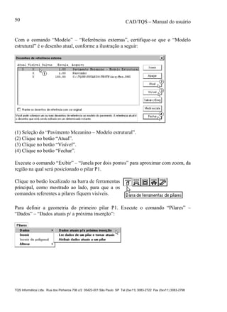 CAD/TQS – Manual do usuário
TQS Informática Ltda. Rua dos Pinheiros 706 c/2 05422-001 São Paulo SP Tel (0xx11) 3083-2722 Fax (0xx11) 3083-2798
50
Com o comando “Modelo” – “Referências externas”, certifique-se que o “Modelo
estrutural” é o desenho atual, conforme a ilustração a seguir:
(1) Seleção do “Pavimento Mezanino – Modelo estrutural”.
(2) Clique no botão “Atual”.
(3) Clique no botão “Visível”.
(4) Clique no botão “Fechar”.
Execute o comando “Exibir” – “Janela por dois pontos” para aproximar com zoom, da
região na qual será posicionado o pilar P1.
Clique no botão localizado na barra de ferramentas
principal, como mostrado ao lado, para que a os
comandos referentes a pilares fiquem visíveis.
Para definir a geometria do primeiro pilar P1. Execute o comando “Pilares” –
“Dados” – “Dados atuais p/ a próxima inserção”:
 