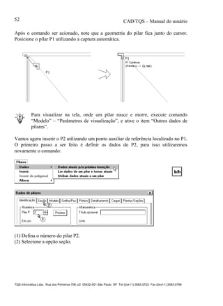 CAD/TQS – Manual do usuário
TQS Informática Ltda. Rua dos Pinheiros 706 c/2 05422-001 São Paulo SP Tel (0xx11) 3083-2722 Fax (0xx11) 3083-2798
52
Após o comando ser acionado, note que a geometria do pilar fica junto do cursor.
Posicione o pilar P1 utilizando a captura automática.
Para visualizar na tela, onde um pilar nasce e morre, execute comando
“Modelo” – “Parâmetros de visualização”, e ative o item “Outros dados de
pilares”.
Vamos agora inserir o P2 utilizando um ponto auxiliar de referência localizado no P1.
O primeiro passo a ser feito é definir os dados do P2, para isso utilizaremos
novamente o comando:
(1) Defina o número do pilar P2.
(2) Selecione a opção seção.
 