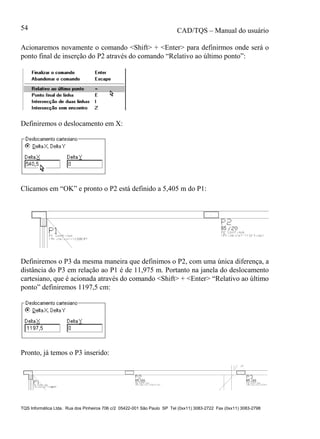 CAD/TQS – Manual do usuário
TQS Informática Ltda. Rua dos Pinheiros 706 c/2 05422-001 São Paulo SP Tel (0xx11) 3083-2722 Fax (0xx11) 3083-2798
54
Acionaremos novamente o comando <Shift> + <Enter> para definirmos onde será o
ponto final de inserção do P2 através do comando “Relativo ao último ponto”:
Definiremos o deslocamento em X:
Clicamos em “OK” e pronto o P2 está definido a 5,405 m do P1:
Definiremos o P3 da mesma maneira que definimos o P2, com uma única diferença, a
distância do P3 em relação ao P1 é de 11,975 m. Portanto na janela do deslocamento
cartesiano, que é acionada através do comando <Shift> + <Enter> “Relativo ao último
ponto” definiremos 1197,5 cm:
Pronto, já temos o P3 inserido:
 