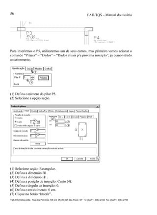 CAD/TQS – Manual do usuário
TQS Informática Ltda. Rua dos Pinheiros 706 c/2 05422-001 São Paulo SP Tel (0xx11) 3083-2722 Fax (0xx11) 3083-2798
56
Para inserirmos o P5, utilizaremos um de seus cantos, mas primeiro vamos acionar o
comando “Pilares” – “Dados” – “Dados atuais p/a próxima inserção”, já demonstrado
anteriormente:
(1) Defina o número do pilar P5.
(2) Selecione a opção seção.
(1) Selecione seção: Retangular.
(2) Defina a dimensão B1.
(3) Defina a dimensão H1.
(4) Defina a posição de inserção: Canto (4).
(5) Defina o ângulo de inserção: 0.
(6) Defina o revestimento: 0 cm.
(7) Clique no botão “Inserir”.
 