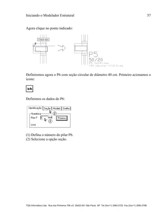 Iniciando o Modelador Estrutural 57
TQS Informática Ltda. Rua dos Pinheiros 706 c/2 05422-001 São Paulo SP Tel (0xx11) 3083-2722 Fax (0xx11) 3083-2798
Agora clique no ponto indicado:
Definiremos agora o P6 com seção circular de diâmetro 40 cm. Primeiro acionamos o
ícone:
Definimos os dados do P6:
(1) Defina o número do pilar P6.
(2) Selecione a opção seção.
 
