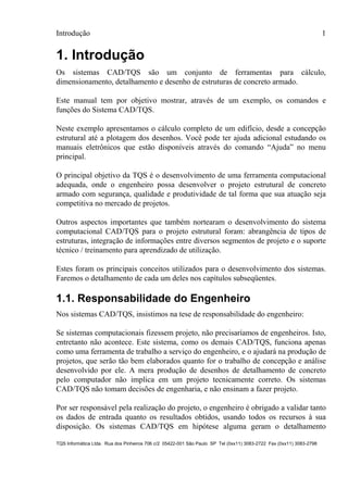 Introdução 1
TQS Informática Ltda. Rua dos Pinheiros 706 c/2 05422-001 São Paulo SP Tel (0xx11) 3083-2722 Fax (0xx11) 3083-2798
1. Introdução
Os sistemas CAD/TQS são um conjunto de ferramentas para cálculo,
dimensionamento, detalhamento e desenho de estruturas de concreto armado.
Este manual tem por objetivo mostrar, através de um exemplo, os comandos e
funções do Sistema CAD/TQS.
Neste exemplo apresentamos o cálculo completo de um edifício, desde a concepção
estrutural até a plotagem dos desenhos. Você pode ter ajuda adicional estudando os
manuais eletrônicos que estão disponíveis através do comando “Ajuda” no menu
principal.
O principal objetivo da TQS é o desenvolvimento de uma ferramenta computacional
adequada, onde o engenheiro possa desenvolver o projeto estrutural de concreto
armado com segurança, qualidade e produtividade de tal forma que sua atuação seja
competitiva no mercado de projetos.
Outros aspectos importantes que também nortearam o desenvolvimento do sistema
computacional CAD/TQS para o projeto estrutural foram: abrangência de tipos de
estruturas, integração de informações entre diversos segmentos de projeto e o suporte
técnico / treinamento para aprendizado de utilização.
Estes foram os principais conceitos utilizados para o desenvolvimento dos sistemas.
Faremos o detalhamento de cada um deles nos capítulos subseqüentes.
1.1. Responsabilidade do Engenheiro
Nos sistemas CAD/TQS, insistimos na tese de responsabilidade do engenheiro:
Se sistemas computacionais fizessem projeto, não precisaríamos de engenheiros. Isto,
entretanto não acontece. Este sistema, como os demais CAD/TQS, funciona apenas
como uma ferramenta de trabalho a serviço do engenheiro, e o ajudará na produção de
projetos, que serão tão bem elaborados quanto for o trabalho de concepção e análise
desenvolvido por ele. A mera produção de desenhos de detalhamento de concreto
pelo computador não implica em um projeto tecnicamente correto. Os sistemas
CAD/TQS não tomam decisões de engenharia, e não ensinam a fazer projeto.
Por ser responsável pela realização do projeto, o engenheiro é obrigado a validar tanto
os dados de entrada quanto os resultados obtidos, usando todos os recursos à sua
disposição. Os sistemas CAD/TQS em hipótese alguma geram o detalhamento
 