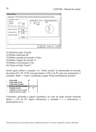 CAD/TQS – Manual do usuário
TQS Informática Ltda. Rua dos Pinheiros 706 c/2 05422-001 São Paulo SP Tel (0xx11) 3083-2722 Fax (0xx11) 3083-2798
58
(1) Selecione seção: Circular.
(2) Defina a dimensão B1.
(3) Defina a posição de inserção: Centro.
(4) Defina o ângulo de inserção: 0.
(5) Defina o revestimento: 0 cm.
(6) Clique no botão “Inserir”.
Iremos agora utilizar o comando <A> “Ponto auxiliar” já demonstrado na inserção
dos pilares P2 e P3. O P6 será posicionado a 5,98 m do P5, para isso acionaremos o
comando <Shift> + <Enter> escolhendo a opção “Ponto de Referência Auxiliar":
Clicaremos, utilizando a captura automática, em cima do ponto auxiliar mostrado
abaixo, o CG do P5, depois utilizaremos o comando <=> e colocaremos o
deslocamento em x:
 