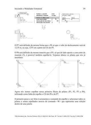 Iniciando o Modelador Estrutural 59
TQS Informática Ltda. Rua dos Pinheiros 706 c/2 05422-001 São Paulo SP Tel (0xx11) 3083-2722 Fax (0xx11) 3083-2798
O P7 será definido da mesma forma que o P6 só que o valor do deslocamento será de
12,55 m, ou seja, 1255 cm a partir do CG do P5.
O P8 será definido da mesma maneira que o P5, só que do lado oposto e com canto de
inserção (3), é possível também espelhá-lo. Vejamos abaixo os pilares que nós já
inserimos:
Agora nós iremos espelhar nossa primeira fileira de pilares (P1, P2, P3 e P4),
utilizando como linha de espelho o CG do P6 e do P7.
O primeiro passo a ser feito é acionarmos o comando de espelho e selecionar todos os
pilares a serem espelhados através do comando <W> que representa uma seleção
dentro de uma janela:
 