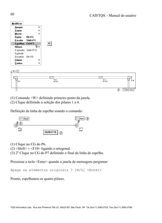 CAD/TQS – Manual do usuário
TQS Informática Ltda. Rua dos Pinheiros 706 c/2 05422-001 São Paulo SP Tel (0xx11) 3083-2722 Fax (0xx11) 3083-2798
60
(1) Comando <W> definindo primeiro ponto da janela.
(2) Clique definindo a seleção dos pilares 1 a 4.
Definição da linha de espelho usando o comando:
(1) Clique no CG do P6.
(2) <Shift> + <F10> ligando o ortogonal.
(3) 2o
Clique no CG do P7 definindo o final da linha de espelho.
Pressione a tecla <Enter> quando a janela de mensagens perguntar:
Apaga os elementos originais ? [N/S] <Enter>
Pronto, espelhamos os quatro pilares.
 