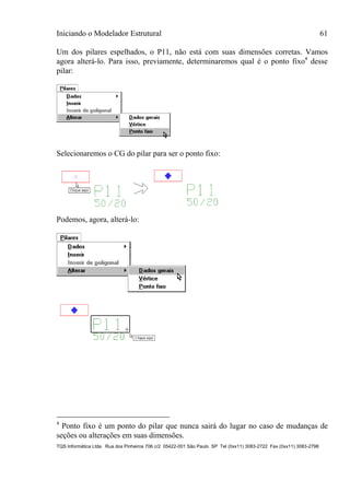 Iniciando o Modelador Estrutural 61
TQS Informática Ltda. Rua dos Pinheiros 706 c/2 05422-001 São Paulo SP Tel (0xx11) 3083-2722 Fax (0xx11) 3083-2798
Um dos pilares espelhados, o P11, não está com suas dimensões corretas. Vamos
agora alterá-lo. Para isso, previamente, determinaremos qual é o ponto fixo4
desse
pilar:
Selecionaremos o CG do pilar para ser o ponto fixo:
Podemos, agora, alterá-lo:
4
Ponto fixo é um ponto do pilar que nunca sairá do lugar no caso de mudanças de
seções ou alterações em suas dimensões.
 