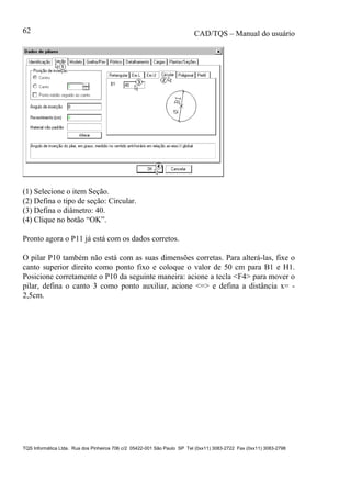 CAD/TQS – Manual do usuário
TQS Informática Ltda. Rua dos Pinheiros 706 c/2 05422-001 São Paulo SP Tel (0xx11) 3083-2722 Fax (0xx11) 3083-2798
62
(1) Selecione o item Seção.
(2) Defina o tipo de seção: Circular.
(3) Defina o diâmetro: 40.
(4) Clique no botão “OK”.
Pronto agora o P11 já está com os dados corretos.
O pilar P10 também não está com as suas dimensões corretas. Para alterá-las, fixe o
canto superior direito como ponto fixo e coloque o valor de 50 cm para B1 e H1.
Posicione corretamente o P10 da seguinte maneira: acione a tecla <F4> para mover o
pilar, defina o canto 3 como ponto auxiliar, acione <=> e defina a distância x= -
2,5cm.
 
