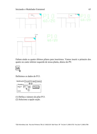 Iniciando o Modelador Estrutural 63
TQS Informática Ltda. Rua dos Pinheiros 706 c/2 05422-001 São Paulo SP Tel (0xx11) 3083-2722 Fax (0xx11) 3083-2798
Faltam ainda os quatro últimos pilares para inserirmos. Vamos inserir o primeiro dos
quatro no canto inferior esquerdo de nossa planta, abaixo do P9:
Definimos os dados do P13:
(1) Defina o número do pilar P13.
(2) Selecione a opção seção.
 