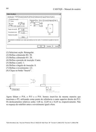 CAD/TQS – Manual do usuário
TQS Informática Ltda. Rua dos Pinheiros 706 c/2 05422-001 São Paulo SP Tel (0xx11) 3083-2722 Fax (0xx11) 3083-2798
64
(1) Selecione seção: Retangular.
(2) Defina a dimensão B1: 50.
(3) Defina a dimensão H1: 20.
(4) Defina a posição de inserção: Canto.
(5) Defina o canto: 1.
(6) Defina o ângulo de inserção: 0.
(7) Defina o revestimento: 2,5.
(8) Clique no botão “Inserir”.
Agora faltam o P14, o P15 e o P16. Iremos inseri-los da mesma maneira que
inserimos o P2, utilizando como ponto de referência o canto superior direito do P13.
Os deslocamentos relativos serão: 5,48 m, 12,05 m e 16,45 m, respectivamente. Não
se esqueça de redefinir antes o revestimento igual a 0cm.
 