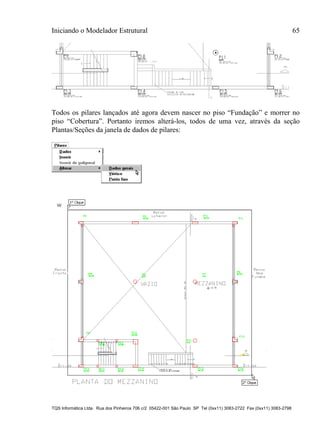 Iniciando o Modelador Estrutural 65
TQS Informática Ltda. Rua dos Pinheiros 706 c/2 05422-001 São Paulo SP Tel (0xx11) 3083-2722 Fax (0xx11) 3083-2798
Todos os pilares lançados até agora devem nascer no piso “Fundação” e morrer no
piso “Cobertura”. Portanto iremos alterá-los, todos de uma vez, através da seção
Plantas/Seções da janela de dados de pilares:
 