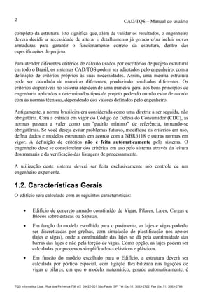 CAD/TQS – Manual do usuário
TQS Informática Ltda. Rua dos Pinheiros 706 c/2 05422-001 São Paulo SP Tel (0xx11) 3083-2722 Fax (0xx11) 3083-2798
2
completo da estrutura. Isto significa que, além de validar os resultados, o engenheiro
deverá decidir a necessidade de alterar o detalhamento já gerado e/ou incluir novas
armaduras para garantir o funcionamento correto da estrutura, dentro das
especificações de projeto.
Para atender diferentes critérios de cálculo usados por escritórios de projeto estrutural
em todo o Brasil, os sistemas CAD/TQS podem ser adaptados pelo engenheiro, com a
definição de critérios próprios às suas necessidades. Assim, uma mesma estrutura
pode ser calculada de maneiras diferentes, produzindo resultados diferentes. Os
critérios disponíveis no sistema atendem de uma maneira geral aos bons princípios de
engenharia aplicados a determinados tipos de projeto podendo ou não estar de acordo
com as normas técnicas, dependendo dos valores definidos pelo engenheiro.
Antigamente, a norma brasileira era considerada como uma diretriz a ser seguida, não
obrigatória. Com a entrada em vigor do Código de Defesa do Consumidor (CDC), as
normas passam a valer como um "padrão mínimo" de referência, tornando-se
obrigatórias. Se você deseja evitar problemas futuros, modifique os critérios em uso,
defina dados e modelos estruturais em acordo com a NBR6118 e outras normas em
vigor. A definição de critérios não é feita automaticamente pelo sistema. O
engenheiro deve se conscientizar dos critérios em uso pelo sistema através da leitura
dos manuais e da verificação das listagens de processamento.
A utilização deste sistema deverá ser feita exclusivamente sob controle de um
engenheiro experiente.
1.2. Características Gerais
O edifício será calculado com as seguintes características:
 Edifício de concreto armado constituído de Vigas, Pilares, Lajes, Cargas e
Blocos sobre estacas ou Sapatas.
 Em função do modelo escolhido para o pavimento, as lajes e vigas poderão
ser discretizadas por grelhas, com simulação de plastificação nos apoios
(lajes e vigas), onde a continuidade das lajes se dá pela continuidade das
barras das lajes e não pela torção de vigas. Como opção, as lajes podem ser
calculadas por processos simplificados – elásticos e plásticos.
 Em função do modelo escolhido para o Edifício, a estrutura deverá ser
calculada por pórtico espacial, com ligação flexibilizada nas ligações de
vigas e pilares, em que o modelo matemático, gerado automaticamente, é
 