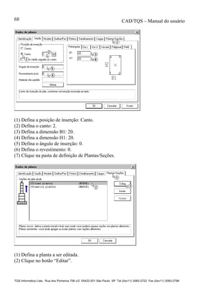 CAD/TQS – Manual do usuário
TQS Informática Ltda. Rua dos Pinheiros 706 c/2 05422-001 São Paulo SP Tel (0xx11) 3083-2722 Fax (0xx11) 3083-2798
68
(1) Defina a posição de inserção: Canto.
(2) Defina o canto: 2.
(3) Defina a dimensão B1: 20.
(4) Defina a dimensão H1: 20.
(5) Defina o ângulo de inserção: 0.
(6) Defina o revestimento: 0.
(7) Clique na pasta de definição de Plantas/Seções.
(1) Defina a planta a ser editada.
(2) Clique no botão “Editar”.
 