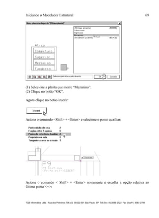 Iniciando o Modelador Estrutural 69
TQS Informática Ltda. Rua dos Pinheiros 706 c/2 05422-001 São Paulo SP Tel (0xx11) 3083-2722 Fax (0xx11) 3083-2798
(1) Selecione a planta que morre “Mezanino”.
(2) Clique no botão “OK”.
Agora clique no botão inserir:
Acione o comando <Shift> + <Enter> e selecione o ponto auxiliar:
Acione o comando < Shift> + <Enter> novamente e escolha a opção relativa ao
último ponto <=>:
 