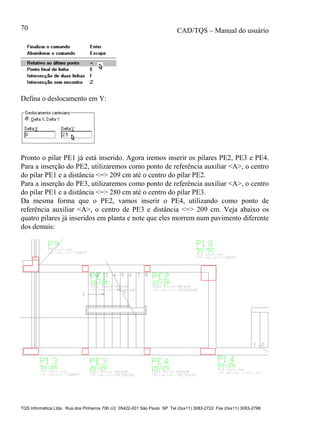 CAD/TQS – Manual do usuário
TQS Informática Ltda. Rua dos Pinheiros 706 c/2 05422-001 São Paulo SP Tel (0xx11) 3083-2722 Fax (0xx11) 3083-2798
70
Defina o deslocamento em Y:
Pronto o pilar PE1 já está inserido. Agora iremos inserir os pilares PE2, PE3 e PE4.
Para a inserção do PE2, utilizaremos como ponto de referência auxiliar <A>, o centro
do pilar PE1 e a distância <=> 209 cm até o centro do pilar PE2.
Para a inserção do PE3, utilizaremos como ponto de referência auxiliar <A>, o centro
do pilar PE1 e a distância <=> 280 cm até o centro do pilar PE3.
Da mesma forma que o PE2, vamos inserir o PE4, utilizando como ponto de
referência auxiliar <A>, o centro de PE3 e distância <=> 209 cm. Veja abaixo os
quatro pilares já inseridos em planta e note que eles morrem num pavimento diferente
dos demais:
 