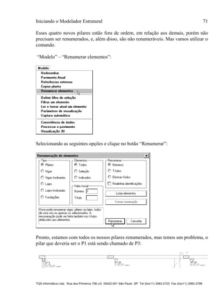 Iniciando o Modelador Estrutural 71
TQS Informática Ltda. Rua dos Pinheiros 706 c/2 05422-001 São Paulo SP Tel (0xx11) 3083-2722 Fax (0xx11) 3083-2798
Esses quatro novos pilares estão fora de ordem, em relação aos demais, porém não
precisam ser renumerados, e, além disso, são não renumeráveis. Mas vamos utilizar o
comando.
“Modelo” – “Renumerar elementos”:
Selecionando as seguintes opções e clique no botão “Renumerar”:
Pronto, estamos com todos os nossos pilares renumerados, mas temos um problema, o
pilar que deveria ser o P1 está sendo chamado de P3:
 