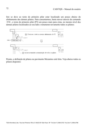 CAD/TQS – Manual do usuário
TQS Informática Ltda. Rua dos Pinheiros 706 c/2 05422-001 São Paulo SP Tel (0xx11) 3083-2722 Fax (0xx11) 3083-2798
72
Isto se deve ao texto do primeiro pilar estar localizado um pouco abaixo do
alinhamento dos demais pilares. Para consertarmos, basta mover através do comando
<F4>, o texto do primeiro pilar (P3) um pouco mais para cima, no mesmo nível dos
demais pilares localizados ao seu lado e renumerar novamente todos os pilares:
Pronto, a definição de pilares no pavimento Mezanino está feita. Veja abaixo todos os
pilares dispostos:
 
