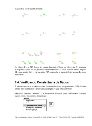 Iniciando o Modelador Estrutural 73
TQS Informática Ltda. Rua dos Pinheiros 706 c/2 05422-001 São Paulo SP Tel (0xx11) 3083-2722 Fax (0xx11) 3083-2798
Os pilares P14 e P15 devem ter novas dimensões.Altere os valores de B1 em cada
pilar para 65 cm e 60 cm, respectivamente.Mantenha o canto inferior direito do pilar
14 como ponto fixo e, para o pilar P15, mantenha o canto inferior esquerdo como
ponto fixo.
6.4. Verificando Consistência de Dados
É possível verificar se existem erros de consistência no seu pavimento. O Modelador
aponta para os mesmos e emite uma descrição do que está ocorrendo.
Execute o comando “Modelo” – “Consistência de dados” para verificarmos se houve
algum erro no lançamento dos pilares:
 