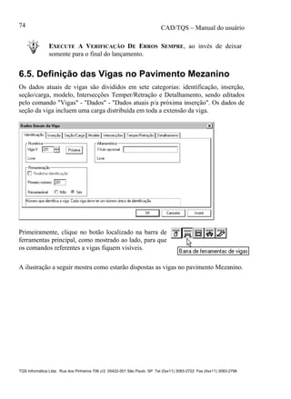 CAD/TQS – Manual do usuário
TQS Informática Ltda. Rua dos Pinheiros 706 c/2 05422-001 São Paulo SP Tel (0xx11) 3083-2722 Fax (0xx11) 3083-2798
74
EXECUTE A VERIFICAÇÃO DE ERROS SEMPRE, ao invés de deixar
somente para o final do lançamento.
6.5. Definição das Vigas no Pavimento Mezanino
Os dados atuais de vigas são divididos em sete categorias: identificação, inserção,
seção/carga, modelo, Intersecções Temper/Retração e Detalhamento, sendo editados
pelo comando "Vigas" - "Dados" - "Dados atuais p/a próxima inserção". Os dados de
seção da viga incluem uma carga distribuída em toda a extensão da viga.
Primeiramente, clique no botão localizado na barra de
ferramentas principal, como mostrado ao lado, para que
os comandos referentes a vigas fiquem visíveis.
A ilustração a seguir mostra como estarão dispostas as vigas no pavimento Mezanino.
 