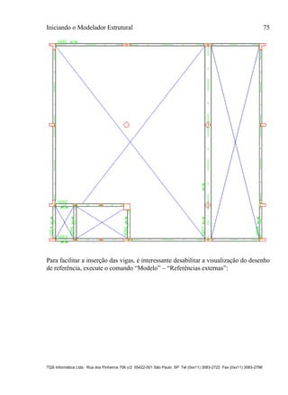 Iniciando o Modelador Estrutural 75
TQS Informática Ltda. Rua dos Pinheiros 706 c/2 05422-001 São Paulo SP Tel (0xx11) 3083-2722 Fax (0xx11) 3083-2798
Para facilitar a inserção das vigas, é interessante desabilitar a visualização do desenho
de referência, execute o comando “Modelo” – “Referências externas”:
 