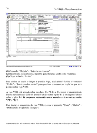 CAD/TQS – Manual do usuário
TQS Informática Ltda. Rua dos Pinheiros 706 c/2 05422-001 São Paulo SP Tel (0xx11) 3083-2722 Fax (0xx11) 3083-2798
76
(1) Comando: “Modelo” – “Referências externas”.
(2) Desabilitar a visualização do desenho que esta sendo usado como referência.
(3) Clique no botão “Fechar”.
Para definir os dados e lançar a primeira viga, inicialmente execute o comando
“Exibir” – “Janela por dois pontos” para aproximar com zoom, da região na qual será
posicionada a viga V201.
A viga V201 está apoiada sobre os pilares P1, P2, P3 e P4, porém o lançamento da
mesma será realizado com um primeiro clique sobre o pilar P1 e um segundo clique
sobre o pilar P4. O programa automaticamente reconhecerá os outros apoios
“P2” e “P3”.
Para iniciar o lançamento da viga V201, execute o comando "Vigas" - "Dados" -
"Dados atuais p/a próxima inserção":
 