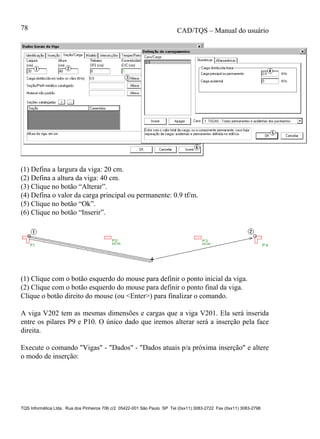 CAD/TQS – Manual do usuário
TQS Informática Ltda. Rua dos Pinheiros 706 c/2 05422-001 São Paulo SP Tel (0xx11) 3083-2722 Fax (0xx11) 3083-2798
78
(1) Defina a largura da viga: 20 cm.
(2) Defina a altura da viga: 40 cm.
(3) Clique no botão “Alterar”.
(4) Defina o valor da carga principal ou permanente: 0.9 tf/m.
(5) Clique no botão “Ok”.
(6) Clique no botão “Inserir”.
(1) Clique com o botão esquerdo do mouse para definir o ponto inicial da viga.
(2) Clique com o botão esquerdo do mouse para definir o ponto final da viga.
Clique o botão direito do mouse (ou <Enter>) para finalizar o comando.
A viga V202 tem as mesmas dimensões e cargas que a viga V201. Ela será inserida
entre os pilares P9 e P10. O único dado que iremos alterar será a inserção pela face
direita.
Execute o comando "Vigas" - "Dados" - "Dados atuais p/a próxima inserção" e altere
o modo de inserção:
 
