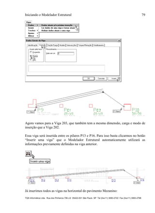 Iniciando o Modelador Estrutural 79
TQS Informática Ltda. Rua dos Pinheiros 706 c/2 05422-001 São Paulo SP Tel (0xx11) 3083-2722 Fax (0xx11) 3083-2798
Agora vamos para a Viga 203, que também tem a mesma dimensão, carga e modo de
inserção que a Viga 202.
Essa viga será inserida entre os pilares P13 e P16. Para isso basta clicarmos no botão
“Inserir uma viga” que o Modelador Estrutural automaticamente utilizará as
informações previamente definidas na viga anterior.
Já inserimos todos as vigas na horizontal do pavimento Mezanino:
 