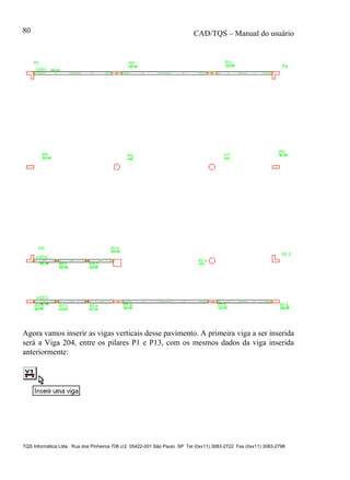 CAD/TQS – Manual do usuário
TQS Informática Ltda. Rua dos Pinheiros 706 c/2 05422-001 São Paulo SP Tel (0xx11) 3083-2722 Fax (0xx11) 3083-2798
80
Agora vamos inserir as vigas verticais desse pavimento. A primeira viga a ser inserida
será a Viga 204, entre os pilares P1 e P13, com os mesmos dados da viga inserida
anteriormente:
 