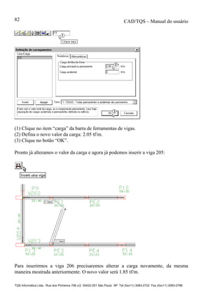 CAD/TQS – Manual do usuário
TQS Informática Ltda. Rua dos Pinheiros 706 c/2 05422-001 São Paulo SP Tel (0xx11) 3083-2722 Fax (0xx11) 3083-2798
82
(1) Clique no item “carga” da barra de ferramentas de vigas.
(2) Defina o novo valor da carga: 2.05 tf/m.
(3) Clique no botão “OK”.
Pronto já alteramos o valor da carga e agora já podemos inserir a viga 205:
Para inserirmos a viga 206 precisaremos alterar a carga novamente, da mesma
maneira mostrada anteriormente. O novo valor será 1.85 tf/m.
 