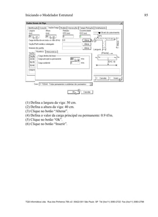 Iniciando o Modelador Estrutural 85
TQS Informática Ltda. Rua dos Pinheiros 706 c/2 05422-001 São Paulo SP Tel (0xx11) 3083-2722 Fax (0xx11) 3083-2798
(1) Defina a largura da viga: 50 cm.
(2) Defina a altura da viga: 40 cm.
(3) Clique no botão “Alterar”.
(4) Defina o valor da carga principal ou permanente: 0.9 tf/m.
(5) Clique no botão “Ok”.
(6) Clique no botão “Inserir”.
 