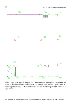 CAD/TQS – Manual do usuário
TQS Informática Ltda. Rua dos Pinheiros 706 c/2 05422-001 São Paulo SP Tel (0xx11) 3083-2722 Fax (0xx11) 3083-2798
86
Insira a viga V207 a partir do pilar P11, posteriormente prolongue-a clicando F6 no
início da mesma.Escolha a face do pilar P15 como a nova posição.Agora o pilar P3
também pode ser movido de maneira que fique semelhante ao pilar P15, faceando a
viga V207:
 