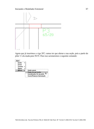 Iniciando o Modelador Estrutural 87
TQS Informática Ltda. Rua dos Pinheiros 706 c/2 05422-001 São Paulo SP Tel (0xx11) 3083-2722 Fax (0xx11) 3083-2798
Agora que já inserimos a viga 207, vamos ter que alterar a sua seção, pois a partir do
pilar 11 ela muda para 50/35. Para isso acionaremos o seguinte comando:
 