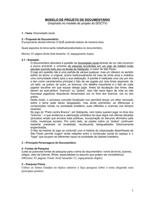 MODELO DE PROJETO DE DOCUMENTÁRIO
(Inspirado no modelo de projeto do DOCTV)
1 - Tema: Diversidade racial
2 – Proposta de Documentário:
O proponente deverá informar O QUÊ pretende realizar de maneira clara.
Quais aspectos do tema serão trabalhados/abordados no documentário.
Mínimo: 01 página (fonte Arial tamanho 12, espaçamento duplo).
2.1 - Exemplo:
O documentário abordará a questão da diversidade racial através de um viés incomum
e pouco provável: o universo de pessoas envolvidas em um jogo de futebol muito
peculiar ocorrido todo ano na favela de Heliópolis, a maior de São Paulo.
O jogo em questão não é uma partida de várzea qualquer, mas um clássico no sentido
estrito do termo: é original, ocorre tradicionalmente há mais de trinta anos e mobiliza
uma comunidade inteira para a sua realização. A partida é realizada uma vez por ano
e tem como característica principal o fato de ser jogada por dois times especiais: de
um lado, os pretos; do outro, os brancos. Um detalhe importante é o fato de cada
jogador escolher em que equipe deseja jogar. Antes da escalação dos times, eles
devem se auto-atribuir “brancos” ou “pretos”. Isso não seria digno de nota se não
houvesse jogadores disputando temporadas ora no time dos brancos, ora no dos
pretos.
Deste modo, o processo concreto focalizado nos permitirá lançar um olhar renovado
sobre o tema (este talvez desgastado, mas ainda premente): as diferenças e
composições raciais na sociedade brasileira, suas inflexões e nuances nos tempos
recentes.
No jogo do “Preto contra Branco”, em Heliópolis, nem todos querem jogar no time dos
“brancos” - o que evidencia a valorização simbólica da raça negra nas últimas décadas
(processo amplo que envolve lutas políticas, incorporação do discurso afirmativo pela
mídia, mudanças sociais). Por outro lado, as piadas sobre os “pretos” continuam
bastante presentes na localidade, recolocando desigualdades historicamente
engendradas.
O fato da história do jogo se confundir com a história da urbanização desenfreada de
São Paulo permite sugerir ainda relações entre a construção social do espaço e o
“lugar” que ocupam as diferentes raças na sociedade de classes brasileira.
3 – Principais Personagens do Documentário
4 - Fontes de Pesquisa
(Liste as possíveis fontes de pesquisa para o tema do documentário: nome de livros, autores,
artigos, sites da Internet, filmes, especialistas no assunto que podem ser conselheiros)
(Mínimo: 01 página. Fonte Arial tamanho 12, espaçamento duplo).
5 – Pesquisa Prévia
Utilize as fontes listadas no tópico anterior e faça pesquisa sobre o tema elegendo seus
principais pontos)
1
 