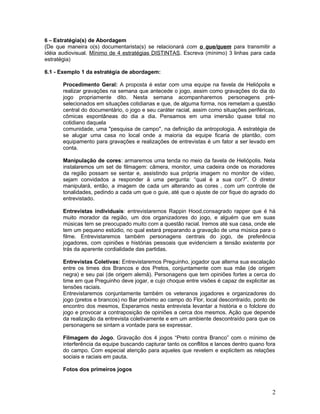 6 – Estratégia(s) de Abordagem
(De que maneira o(s) documentarista(s) se relacionará com o que/quem para transmitir a
idéia audiovisual. Mínimo de 4 estratégias DISTINTAS. Escreva (mínimo) 3 linhas para cada
estratégia)
6.1 - Exemplo 1 da estratégia de abordagem:
Procedimento Geral: A proposta é estar com uma equipe na favela de Heliópolis e
realizar gravações na semana que antecede o jogo, assim como gravações do dia do
jogo propriamente dito. Nesta semana acompanharemos personagens pré-
selecionados em situações cotidianas e que, de alguma forma, nos remetam a questão
central do documentário, o jogo e seu caráter racial, assim como situações periféricas,
cômicas espontâneas do dia a dia. Pensamos em uma imersão quase total no
cotidiano daquela
comunidade, uma "pesquisa de campo", na definição da antropologia. A estratégia de
se alugar uma casa no local onde a maioria da equipe ficaria de plantão, com
equipamento para gravações e realizações de entrevistas é um fator a ser levado em
conta.
Manipulação de cores: armaremos uma tenda no meio da favela de Heliópolis. Nela
instalaremos um set de filmagem: câmera, monitor, uma cadeira onde os moradores
da região possam se sentar e, assistindo sua própria imagem no monitor de vídeo,
sejam convidados a responder à uma pergunta: “qual é a sua cor?”. O diretor
manipulará, então, a imagem de cada um alterando as cores , com um controle de
tonalidades, pedindo a cada um que o guie, até que o ajuste de cor fique do agrado do
entrevistado.
Entrevistas individuais: entrevistaremos Rappin Hood,consagrado rapper que é há
muito morador da região, um dos organizadores do jogo, e alguém que em suas
músicas tem se preocupado muito com a questão racial. Iremos até sua casa, onde ele
tem um pequeno estúdio, no qual estará preparando a gravação de uma música para o
filme. Entrevistaremos também personagens centrais do jogo, de preferência
jogadores, com opiniões e histórias pessoais que evidenciem a tensão existente por
trás da aparente cordialidade das partidas.
Entrevistas Coletivas: Entrevistaremos Preguinho, jogador que alterna sua escalação
entre os times dos Brancos e dos Pretos, conjuntamente com sua mãe (de origem
negra) e seu pai (de origem alemã). Personagens que tem opiniões fortes a cerca do
time em que Preguinho deve jogar, e cujo choque entre visões é capaz de explicitar as
tensões raciais.
Entrevistaremos conjuntamente também os veteranos jogadores e organizadores do
jogo (pretos e brancos) no Bar próximo ao campo do Flor, local descontraído, ponto de
encontro dos mesmos, Esperamos nesta entrevista levantar a história e o folclore do
jogo e provocar a contraposição de opiniões a cerca dos mesmos. Ação que depende
da realização da entrevista coletivamente e em um ambiente descontraído para que os
personagens se sintam a vontade para se expressar.
Filmagem do Jogo. Gravação dos 4 jogos “Preto contra Branco” com o mínimo de
interferência da equipe buscando capturar tanto os conflitos e lances dentro quano fora
do campo. Com especial atenção para aqueles que revelem e explicitem as relações
sociais e raciais em pauta.
Fotos dos primeiros jogos
2
 