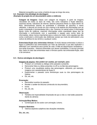Material iconográfico que conte a história do jogo ao longo dos anos.
6.2 - Exemplo 2 da estratégia de abordagem:
(Exemplo do projeto de um documentário sobre a violência)
Colagem de Imagens: Clipes com colagem de imagens: A partir de imagens
veiculadas em todos os tipos de mídia, tais como noticiários e ficção televisiva,
imprensa escrita, noticiários de Internet, faremos pequenos filmes ou clipes dentro do
filme, demonstrando através da quantidade e variedade de assuntos e meios
utilizados, o absurdo do mundo em que vivemos e da espécie de informações com as
quais a população é bombardeada todo o dia. Faremos um painel sobre a informação
dando conta da violência, inserindo informações sobre quantidade desse tipo de
informação e confrontando com a quantidade e espaço para outros tipos de
informações, talvez menos importantes para a cultura do medo, como aquelas que dão
conta e estimulam a diminuição das distâncias sociais (ao invés de estimularem uma
cultura da defesa do seu terreno a qualquer custo).
Entrevistas-ficção e/ou entrevistas irônicas: O intuito dessas entrevistas é criticar a
lógica e justificativa dos entrevistados por meio de estímulos a que eles explicitem e
defendam com veemência seus pontos de vista. À falta de depoimentos verdadeiros –
que serão buscados – faremos entrevistas com atores contratados. O recurso principal
aqui, tanto no caso das entrevistas reais e irônicas quanto nas entrevistas-ficção, será
o da caricatura.
6.3 – Outros estratégias de abordagem:
Imagens de arquivo, elas podem ser usadas, por exemplo, para:
• Produzir um contraste ou diálogo entre passado e presente;
• Demonstrar fatos ou idéias presentes no off ou na fala das personagens;
• Produzir uma visualidade poética das personagens, utilizando, por exemplo,
imagens com características de Super 8;
• Experimentar o passado como lembranças suas ou dos personagens da
história.
• Etc, etc, etc.
Encenação:
• Reconstituir eventos do passado;
• Revelar o caráter de discurso construído do documentário;
• Ironia;
• Etc, etc, etc.
Observação:
• Tentativa de imparcialidade (Impressão de que a vida e o real estão passando
diante da câmera)
Animação/Stop Motion:
• Combinação de live action com animação. Lirismo.
Imagens Abstratas:
• Valoriza aspectos subjetivos das situações retratadas.
Etc, etc, etc.
3
 
