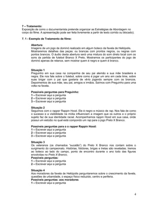 7 – Tratamento:
Exposição de como o documentarista pretende organizar as Estratégias de Abordagem no
corpo do filme. A apresentação pode ser feita livremente a partir de texto corrido ou blocado);
7. 1 - Exemplo de Tratamento de filme:
Abertura
Imagens de um jogo de dominó realizado em algum boteco da favela de Heliópolis.
Mostraremos detalhes das peças: ou brancas com prontos negros, ou negras com
pontos brancos. O áudio desta abertura será uma mistura do som direto local com os
sons da partida de futebol Branco X Preto. Mostramos os participantes do jogo de
dominó apenas de relance, sem mostrar quem é negro e quem é branco.
Situação 1
Preguinho em sua casa na companhia de seu pai alemão e sua mãe brasileira e
negra. Ele nos fala sobre o futebol, sobre como é jogar um ano em cada time, sobre
suas brigar com o pai que gostaria de vê-lo jogando sempre com os brancos.
Depoimentos de sua mãe, seu pai, amigos e irmãos. Saímos com Preguinho para uma
volta na favela.
Possíveis perguntas para Preguinho:
1 – Escrever aqui a pergunta
2 – Escrever aqui a pergunta
3 – Escrever aqui a pergunta
Situação 2
Seguimos com o rapper Rappin Hood. Ele é negro e músico de rap. Nos fala de como
o sucesso e a visibilidade na mídia influenciam a imagem que os outros e o próprio
sujeito faz de sua identidade racial. Acompanhamos rappin Hood em sua casa, onde
possui um estúdio no qual está compondo um rap para o jogo Preto X Branco.
Possíveis perguntas para o o rapper Rappin Hood:
1 – Escrever aqui a pergunta
2 – Escrever aqui a pergunta
3 – Escrever aqui a pergunta
Situação 3
Os veteranos (os chamados “sucatão”) do Preto X Branco nos contam sobre o
surgimento do campeonato. Histórias, folclores, brigas e tretas são reveladas. Iremos
ao boteco ao lado do campo, ponto de encontro durante o ano todo das figuras
envolvidas no Preto X Branco.
Possíveis perguntas:
1 – Escrever aqui a pergunta
2 – Escrever aqui a pergunta
Situação 4
Aos moradores da favela de Heliópolis perguntaremos sobre o crescimento da favela,
questões de urbanidade, o espaço físico reduzido, centro e periferia.
Possíveis perguntas: aos moradores
1 – Escrever aqui a pergunta
4
 