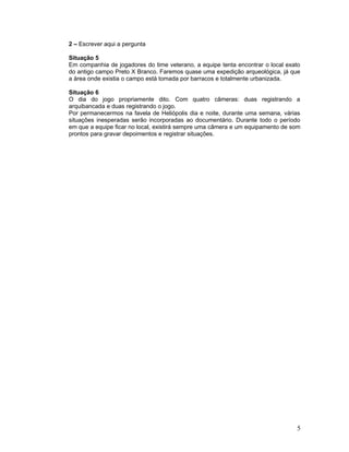 2 – Escrever aqui a pergunta
Situação 5
Em companhia de jogadores do time veterano, a equipe tenta encontrar o local exato
do antigo campo Preto X Branco. Faremos quase uma expedição arqueológica, já que
a área onde existia o campo está tomada por barracos e totalmente urbanizada.
Situação 6
O dia do jogo propriamente dito. Com quatro câmeras: duas registrando a
arquibancada e duas registrando o jogo.
Por permanecermos na favela de Heliópolis dia e noite, durante uma semana, várias
situações inesperadas serão incorporadas ao documentário. Durante todo o período
em que a equipe ficar no local, existirá sempre uma câmera e um equipamento de som
prontos para gravar depoimentos e registrar situações.
5
 