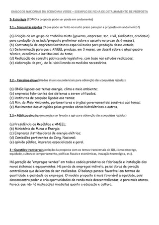 DIÁLOGOS NACIONAIS DA ECONOMIA VERDE – EXEMPLO DE FICHA DE DETALHAMENTO DE PROPOSTA

2- Estratégia (COMO a proposta pode ser posta em andamento)

2.1 – Conquistas rápidas (O que pode ser feito no curto prazo para por a proposta em andamento?)

(a) Criação de um grupo de trabalho misto (governo, empresas, soc. civil, sindicatos, academia)
para condução de estudo/proposta preliminar sobre o assunto no prazo de 6 meses);
(b) Contratação de empresas/institutos especializados para produção desse estudo;
(c) Determinação para que a ANEEL produza, em 3 meses, um dossiê sobre o atual quadro
técnico, econômico e institucional do tema;
(d) Realização de consulta pública pelo legislativo, com base nos estudos realizados;
(e) elaboração de proj. de lei viabilizando as medidas necessárias.




2.2 – Parceiros-chave(aliados atuais ou potenciais para obtenção das conquistas rápidas)

(a) ONGs ligadas aos temas energia, clima e meio ambiente;
(b) empresas fabricantes dos sistemas a serem utilizados;
(c) institutos de pesquisa ligados aos temas;
(d) Min. do Meio Ambiente, parlamentares e órgãos governamentais sensíveis aos temas;
(e) Movimentos dos atingidos pelas grandes obras hidrelétricas e outras.

2.3 – Públicos-alvo (quem precisa ser levado a agir para obtenção das conquistas rápidas)

(a) Presidência da República e ANEEL;
(b) Ministério de Minas e Energia;
(c) Empresas distribuidoras de energia elétrica;
(d) Comissões pertinentes do Cong. Nacional;
(e) opinião pública, imprensa especializada e geral.

3 – Questões transversais (relação da proposta com os temas transversais do QR, como emprego,
equidade, cultura e comportamento, políticas fiscais e econômicas, inovação tecnológica, etc).

Há geração de “empregos verdes” em toda a cadeia produtiva de fabricação e instalação dos
novos sistemas e equipamentos. Há perda de empregos indireta, pelas obras de geração
centralizada que deixariam de ser realizadas. O balanço parece favorável em termos de
quantidade e qualidade de empregos. O modelo proposto é mais favorável à equidade, pois
desconcentra poder e cria oportunidades de renda mais descentralizadas, e para mais atores.
Parece que não há implicações imediatas quanto a educação e cultura.
 