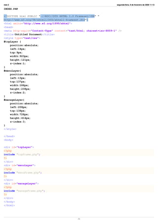 new 2                                                                  segunda-feira, 9 de fevereiro de 2009 11:13

INDEX.PHP

<!DOCTYPE html PUBLIC quot;-//W3C//DTD XHTML 1.0 Frameset//ENquot; quot;
http://www.w3.org/TR/xhtml1/DTD/xhtml1-frameset.dtdquot;>
<html xmlns=quot;http://www.w3.org/1999/xhtmlquot;>
<head>
<meta http-equiv=quot;Content-Typequot; content=quot;text/html; charset=iso-8859-1quot; />
<title>Untitled Document</title>
<style type=quot;text/cssquot;>
#topLayer {
    position:absolute;
    left:14px;
    top:9px;
    width:923px;
    height:121px;
    z-index:1;
}
#menuLayer{
    position:absolute;
    left:13px;
    top:137px;
    width:188px;
    height:238px;
    z-index:2;
}
#manageLayer{
    position:absolute;
    left:208px;
    top:138px;
    width:728px;
    height:414px;
    z-index:3;
}
</style>

</head>
<body>

<div id=quot;topLayerquot;>
<?php
include quot;topFrame.phpquot;;
?>
</div>
<div id=quot;menuLayerquot;>
<?php
include quot;menuFrame.phpquot;;
?>
</div>
<div id=quot;manageLayerquot;>
<?php
include quot;manageFrame.phpquot;;
?>
</div>
</body>
</html>




                                              -1-
 
