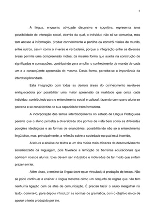 8
A língua, enquanto atividade discursiva e cognitiva, representa uma
possibilidade de interação social, através da qual, o indivíduo não só se comunica, mas
tem acesso à informação, produz conhecimento e partilha ou constrói visões de mundo,
entre outros, assim como o inverso é verdadeiro, porque a integração entre as diversas
áreas permite uma compreensão mútua, da mesma forma que auxilia na construção de
significados e concepções, contribuindo para ampliar o conhecimento de mundo de cada
um e a conseqüente apreensão do mesmo. Desta forma, percebe-se a importância da
interdisciplinaridade.
Esta integração com todas as demais áreas do conhecimento revela-se
enriquecedora por possibilitar uma maior apreensão da realidade que cerca cada
indivíduo, contribuindo para o entendimento social e cultural, fazendo com que o aluno se
perceba e se conscientize de sua capacidade transformadora.
A incorporação dos temas interdisciplinares no estudo de Língua Portuguesa
permite que o aluno perceba a diversidade dos pontos de vista bem como as diferentes
posições ideológicas e as formas de enunciá-los, possibilitando não só o entendimento
lingüístico, mas, principalmente, a reflexão sobre a sociedade na qual está inserido.
A leitura e análise de textos é um dos meios mais eficazes de desenvolvimento
sistematizado da linguagem, pois favorece a remoção de barreiras educacionais que
oprimem nossos alunos. Eles devem ser induzidos e motivados de tal modo que sintam
prazer em ler.
Além disso, o ensino da língua deve estar vinculado à produção de textos. Não
se pode continuar a ensinar a língua materna como um conjunto de regras que não tem
nenhuma ligação com os atos de comunicação. É preciso fazer o aluno mergulhar no
texto, dominá-lo, para depois introduzir as normas de gramática, com o objetivo único de
apurar o texto produzido por ele.
 