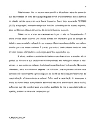9
Não há quem fale ou escreva sem gramática. O professor deve ter presente
que as atividades em torno da língua portuguesa devem proporcionar aos alunos domínio
do dialeto padrão como mais uma forma discursiva. Como bem argumenta GERALDI
(2002), a linguagem, ao mesmo tempo que funciona como bloqueio de acesso ao poder,
pode também ser utilizada como meio de rompimento desse bloqueio.
Não é preciso apenas saber escrever na língua correta, no Português culto. O
aluno precisa saber escrever um simples bilhete, um informativo para os colegas de
trabalho ou uma carta formal pedindo um emprego. Cabe à escola possibilitar que o aluno
transite por todos esses caminhos. É preciso que o aluno produza textos tendo em vista
diversos tipos de interlocutores; conhecidos, parentes, autoridades, etc.
A leitura, análise e produção de textos é que determinam a atuação sócio-
política do indivíduo e sua capacidade de compreensão das mensagens verbais e não-
verbais - o que contempla todas as disciplinas integrantes do currículo escolar. Numa era
cibernética, veloz e multicultural, exige-se dos indivíduos uma ampla cosmovisão e uma
competência e desempenho sígnicos capazes de afastá-los de quaisquer mecanismos de
marginalização sócio-econômica e cultural. Enfim, será a capacitação do aluno para a
leitura do mundo aliada a um potencial de fluência discursiva e enunciativa (oral e escrita)
suficientes que irão contribuir para uma melhor qualidade de vida e sua colaboração no
aperfeiçoamento da sociedade de que participa.
4. METODOLOGIA
 