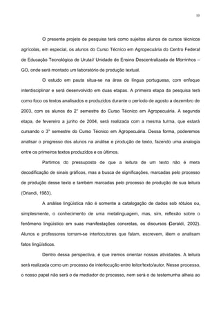 10
O presente projeto de pesquisa terá como sujeitos alunos de cursos técnicos
agrícolas, em especial, os alunos do Curso Técnico em Agropecuária do Centro Federal
de Educação Tecnológica de Urutaí/ Unidade de Ensino Descentralizada de Morrinhos –
GO, onde será montado um laboratório de produção textual.
O estudo em pauta situa-se na área de língua portuguesa, com enfoque
interdisciplinar e será desenvolvido em duas etapas. A primeira etapa da pesquisa terá
como foco os textos analisados e produzidos durante o período de agosto a dezembro de
2003, com os alunos do 2° semestre do Curso Técnico em Agropecuária. A segunda
etapa, de fevereiro a junho de 2004, será realizada com a mesma turma, que estará
cursando o 3° semestre do Curso Técnico em Agropecuária. Dessa forma, poderemos
analisar o progresso dos alunos na análise e produção de texto, fazendo uma analogia
entre os primeiros textos produzidos e os últimos.
Partimos do pressuposto de que a leitura de um texto não é mera
decodificação de sinais gráficos, mas a busca de significações, marcadas pelo processo
de produção desse texto e também marcadas pelo processo de produção de sua leitura
(Orlandi, 1983).
A análise lingüística não é somente a catalogação de dados sob rótulos ou,
simplesmente, o conhecimento de uma metalinguagem, mas, sim, reflexão sobre o
fenômeno lingüístico em suas manifestações concretas, os discursos (Geraldi, 2002).
Alunos e professores tornam-se interlocutores que falam, escrevem, lêem e analisam
fatos lingüísticos.
Dentro dessa perspectiva, é que iremos orientar nossas atividades. A leitura
será realizada como um processo de interlocução entre leitor/texto/autor. Nesse processo,
o nosso papel não será o de mediador do processo, nem será o de testemunha alheia ao
 