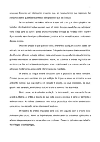 11
processo. Seremos um interlocutor presente, que, ao mesmo tempo que responde, faz
perguntas sobre questões levantadas pelo processo que se executa.
O conhecimento de textos variados é que fará com que nossa proposta de
trabalho interdisciplinar tenha sucesso, pois só assim teremos condições de selecionar
bons textos para os alunos. Serão analisados textos técnicos de revistas como Informe
Agropecuário, além de artigos publicados em jornais e textos fornecidos pelos professores
da área técnica.
O que se propõe é que qualquer texto, referente a qualquer assunto, possa ser
utilizado na aula de leitura e análise de textos. O importante é que os textos escolhidos,
de diferentes gêneros textuais, estejam mais próximos de nossos alunos, não oferecendo
grandes dificuldades de serem codificados. Assim, ao fazermos a análise lingüística em
um texto que fale sobre tipos de pastagens, nosso objetivo será que o aluno perceba que
a língua é fundamental, essencial à interpretação da realidade.
O ensino da língua estará vinculado com a produção de texto, também.
Primeiro passo será conhecer em que estágio da língua o aluno se encontra, o seu
ambiente familiar, sua expectativa em relação à escola, os seus interesses, os seus
gostos. Isso será feito, estimulando o aluno a falar e a ouvir a fala dos outros.
Outro passo, será estimular a criação de texto escrito, sem que se tenha de
avaliá-lo. Retira-se, então, o trauma de que tudo o que se escreve é para ser corrigido e
atribuído notas. As falhas observadas nos textos produzidos não serão evidenciadas
como erros, mas servirão para o aluno reestruturá-los.
O trabalho de análise lingüística será feito, em seguida, com o próprio texto
produzido pelo aluno. Rever as imperfeições, reconsiderar os problemas apontados e
refazer são passos penosos para o aluno e o professor. Devemos estimular este trabalho
de correção e reelaboração.
 