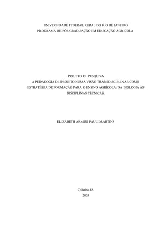 UNIVERSIDADE FEDERAL RURAL DO RIO DE JANEIRO
PROGRAMA DE PÓS-GRADUAÇÃO EM EDUCAÇÃO AGRÍCOLA
PROJETO DE PESQUISA
A PEDAGOGIA DE PROJETO NUMA VISÃO TRANSDISCIPLINAR COMO
ESTRATÉGIA DE FORMAÇÃO PARA O ENSINO AGRÍCOLA: DA BIOLOGIA ÀS
DISCIPLINAS TÉCNICAS.
ELIZABETH ARMINI PAULI MARTINS
Colatina-ES
2003
 