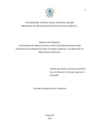 2
UNIVERSIDADE FEDERAL RURAL DO RIO DE JANEIRO
PROGRAMA DE PÓS-GRADUAÇÃO EM EDUCAÇÃO AGRÍCOLA
PROJETO DE PESQUISA
A PEDAGOGIA DE PROJETO NUMA VISÃO TRANSDISCIPLINAR COMO
ESTRATÉGIA DE FORMAÇÃO PARA O ENSINO AGRÍCOLA: DA BIOLOGIA ÀS
DISCIPLINAS TÉCNICAS.
Trabalho apresentado como parte integrante do
Curso de Mestrado em Educação Agrícola da
UFRuralRJ.
ELIZABETH ARMINI PAULI MARTINS
Colatina-ES
2003
 