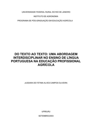 UNIVERSIDADE FEDERAL RURAL DO RIO DE JANEIRO
INSTITUTO DE AGRONOMIA
PROGRAMA DE PÓS-GRADUAÇÃO EM EDUCAÇÃO AGRÍCOLA
DO TEXTO AO TEXTO: UMA ABORDAGEM
INTERDISCIPLINAR NO ENSINO DE LÍNGUA
PORTUGUESA NA EDUCAÇÃO PROFISSIONAL
AGRÍCOLA
JUSSARA DE FÁTIMA ALVES CAMPOS OLIVEIRA
UFRRJ/RJ
SETEMBRO/2003
 